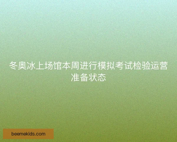 冬奥冰上场馆本周进行模拟考试检验运营准备状态