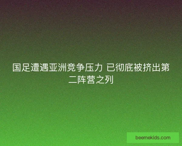 国足遭遇亚洲竞争压力 已彻底被挤出第二阵营之列
