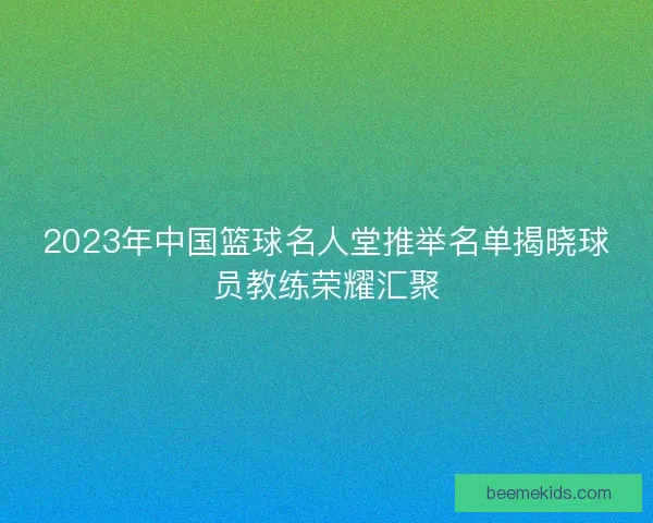 2023年中国篮球名人堂推举名单揭晓球员教练荣耀汇聚