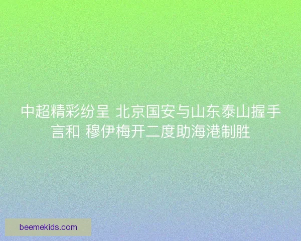 中超精彩纷呈 北京国安与山东泰山握手言和 穆伊梅开二度助海港制胜