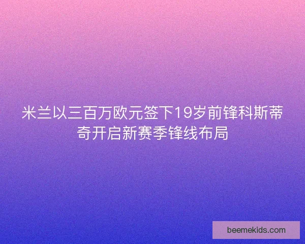 米兰以三百万欧元签下19岁前锋科斯蒂奇开启新赛季锋线布局