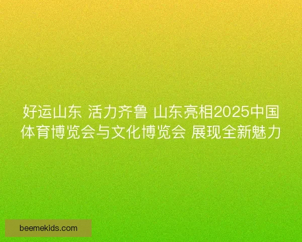 好运山东 活力齐鲁 山东亮相2025中国体育博览会与文化博览会 展现全新魅力